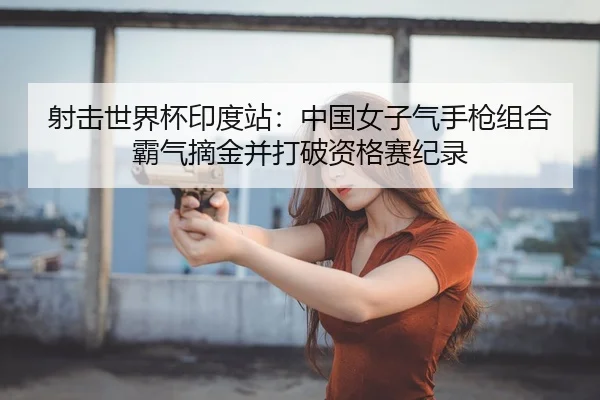 射击世界杯印度站：中国女子气手枪组合霸气摘金并打破资格赛纪录